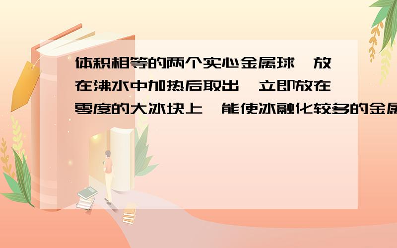 体积相等的两个实心金属球,放在沸水中加热后取出,立即放在零度的大冰块上,能使冰融化较多的金属球A,具有较高的温度B,具有较大的质量C,具有较大的比热容D,放出较多的热量