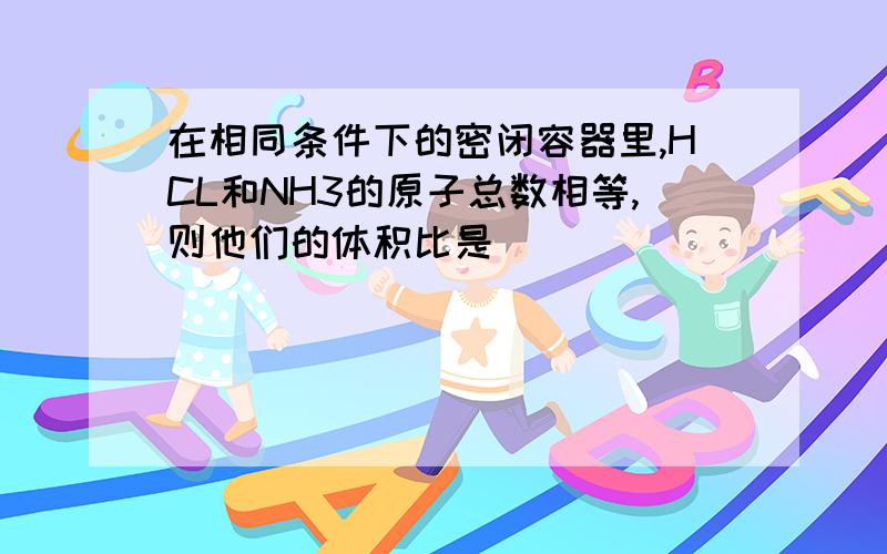 在相同条件下的密闭容器里,HCL和NH3的原子总数相等,则他们的体积比是