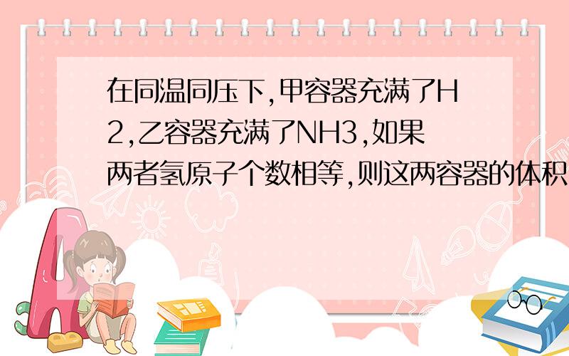 在同温同压下,甲容器充满了H2,乙容器充满了NH3,如果两者氢原子个数相等,则这两容器的体积比为