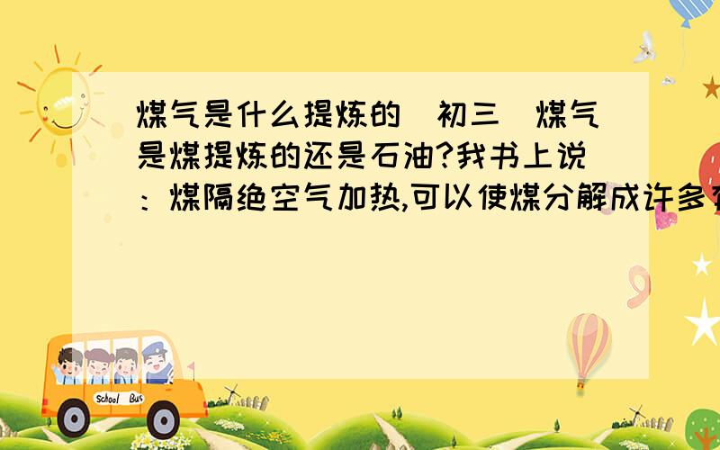 煤气是什么提炼的（初三）煤气是煤提炼的还是石油?我书上说：煤隔绝空气加热,可以使煤分解成许多有用的物质,如焦炭、煤焦炭、煤气（煤气主要成分：氢气、甲烷、一氧化碳）.\x0c可是