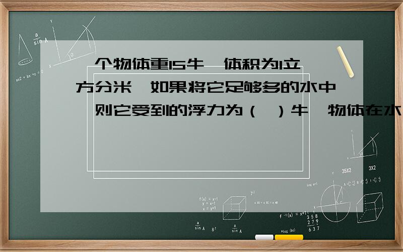 一个物体重15牛,体积为1立方分米,如果将它足够多的水中,则它受到的浮力为（ ）牛,物体在水中将（