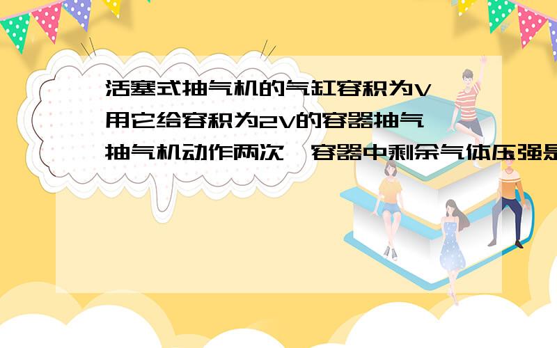 活塞式抽气机的气缸容积为V,用它给容积为2V的容器抽气,抽气机动作两次,容器中剩余气体压强是原来的同上