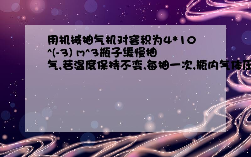 用机械抽气机对容积为4*10^(-3) m^3瓶子缓慢抽气,若温度保持不变,每抽一次,瓶内气体压强减小到原来的5/6.则抽气机要的容积为---?