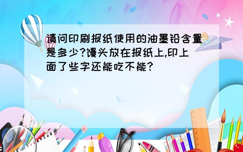 请问印刷报纸使用的油墨铅含量是多少?馒头放在报纸上,印上面了些字还能吃不能?