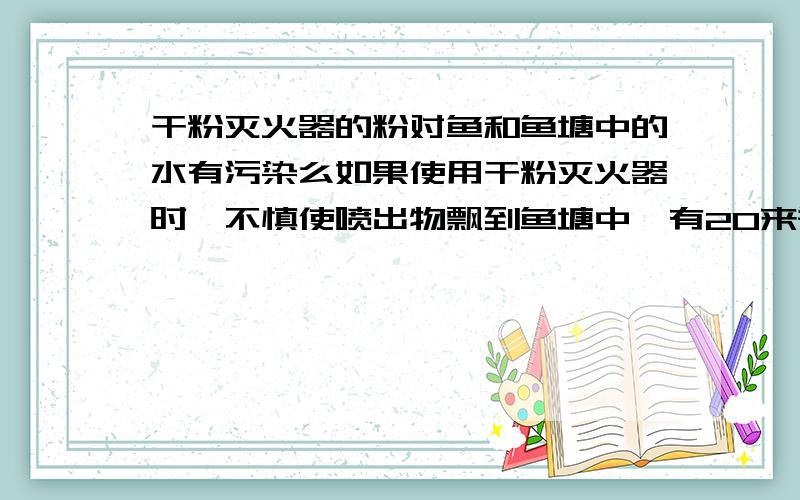 干粉灭火器的粉对鱼和鱼塘中的水有污染么如果使用干粉灭火器时,不慎使喷出物飘到鱼塘中,有20来瓶吧,请问,对鱼塘中的鱼还有水质有污染么?