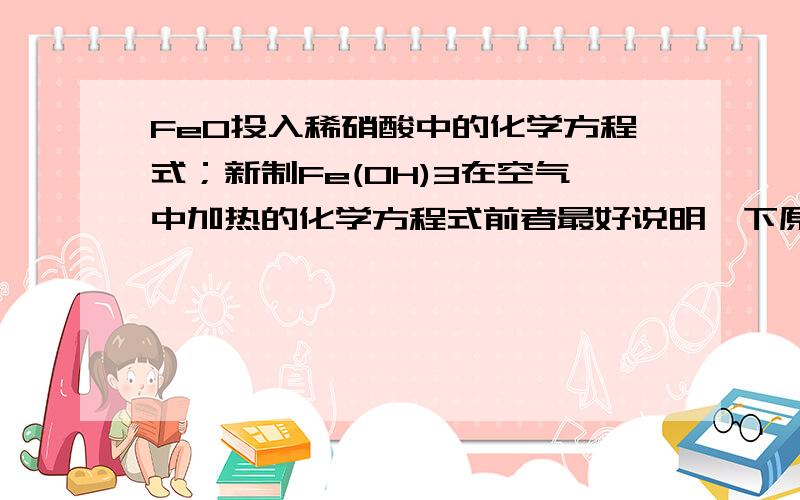 FeO投入稀硝酸中的化学方程式；新制Fe(OH)3在空气中加热的化学方程式前者最好说明一下原因.