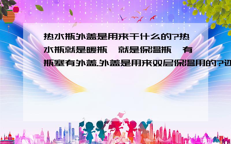 热水瓶外盖是用来干什么的?热水瓶就是暖瓶,就是保温瓶,有瓶塞有外盖.外盖是用来双层保温用的?还是防止灰尘落进去的?还是喝水用的?还是防盗用的?还是和气压有关?百思不得其解~