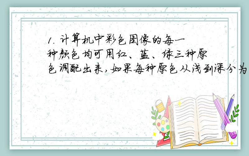 1. 计算机中彩色图像的每一种颜色均可用红、蓝、绿三种原色调配出来,如果每种原色从浅到深分为256个等级,一个原色就需要用______来表示.A. 8位二进制数   B. 16位二进制数   C. 24位二进制数