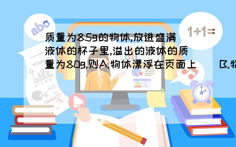 质量为85g的物体,放进盛满液体的杯子里,溢出的液体的质量为80g,则A.物体漂浮在页面上    B.物体沉在水底    C.物体悬浮在液面中   D.物体有可能漂浮于液面,也有可能沉到杯底