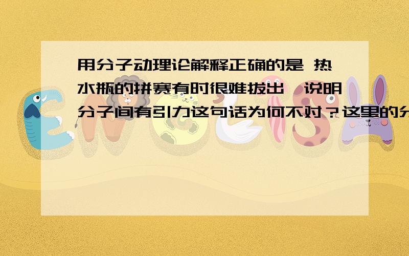 用分子动理论解释正确的是 热水瓶的拼赛有时很难拔出,说明分子间有引力这句话为何不对？这里的分子不是指水蒸气吗？拼赛为瓶塞