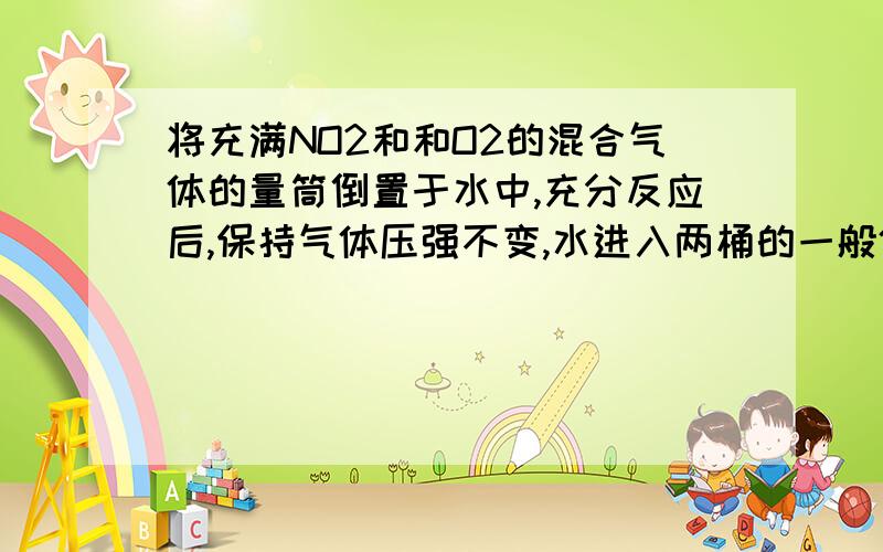 将充满NO2和和O2的混合气体的量筒倒置于水中,充分反应后,保持气体压强不变,水进入两桶的一般体积处停止将充满NO2和和O2的混合气体的量筒倒置于水中,充分反应后,保持气体压强不变,水进入