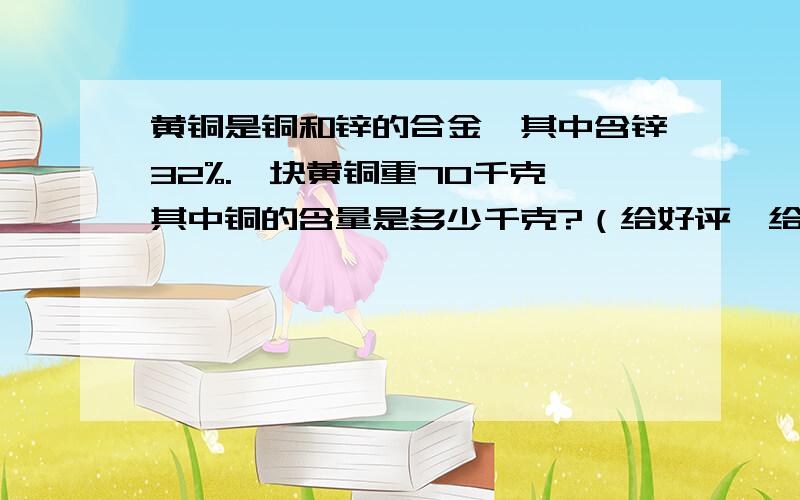 黄铜是铜和锌的合金,其中含锌32%.一块黄铜重70千克,其中铜的含量是多少千克?（给好评,给好评,给好评!）