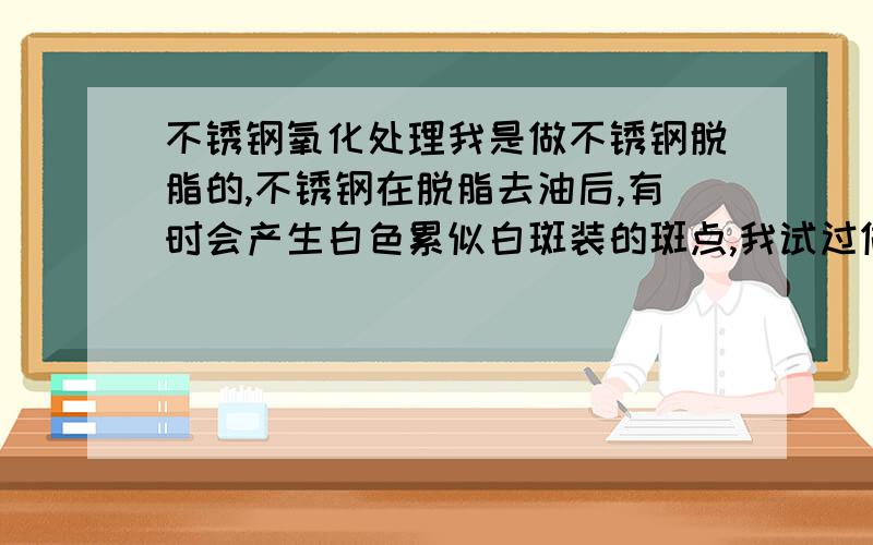 不锈钢氧化处理我是做不锈钢脱脂的,不锈钢在脱脂去油后,有时会产生白色累似白斑装的斑点,我试过做钝化处理,但钝化只对锈点起效,对这种白色斑点无效,要想去掉只能拿砂纸抛掉,但客户不