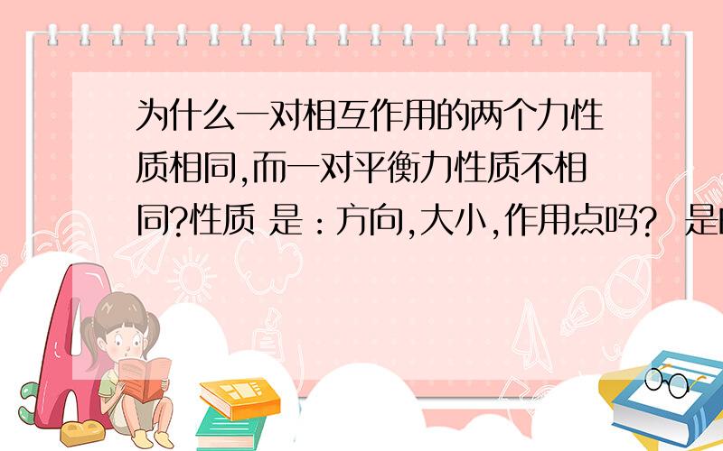 为什么一对相互作用的两个力性质相同,而一对平衡力性质不相同?性质 是：方向,大小,作用点吗?  是的话  相互作用的方向不是反着的吗?为什么是相同?