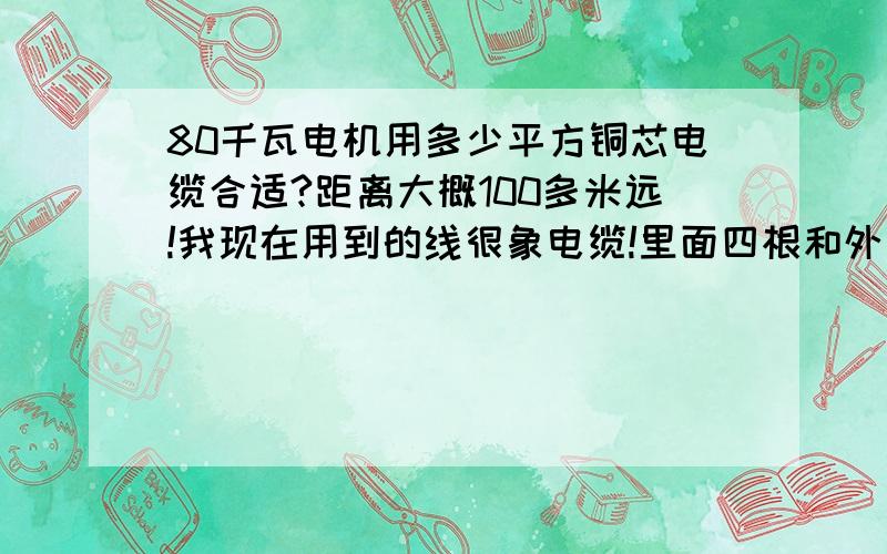 80千瓦电机用多少平方铜芯电缆合适?距离大概100多米远!我现在用到的线很象电缆!里面四根和外表还是有一点胶皮,有20水管那么粗!请知道的指点下?