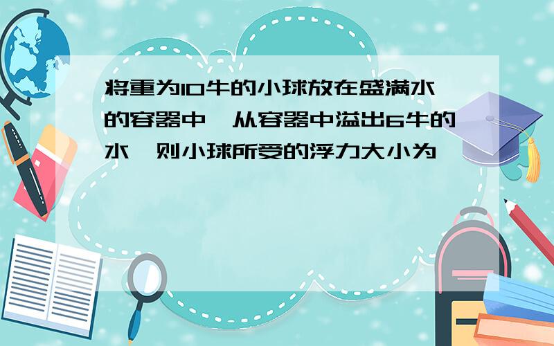 将重为10牛的小球放在盛满水的容器中,从容器中溢出6牛的水,则小球所受的浮力大小为…………………………