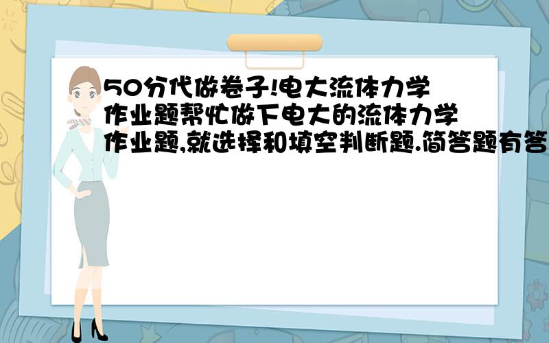 50分代做卷子!电大流体力学作业题帮忙做下电大的流体力学作业题,就选择和填空判断题.简答题有答案了.但计算题没有.      http://www.zjtvu.edu.cn/read/read1.asp?file=../kf/kf_file/jisuanji/%A1%B6%C1%F7%CC%E5%C