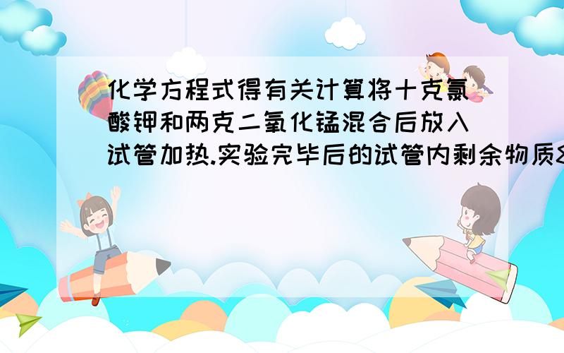 化学方程式得有关计算将十克氯酸钾和两克二氧化锰混合后放入试管加热.实验完毕后的试管内剩余物质8.8克,求1.氯酸钾的分解率2.剩余物质的成分是什么,各多少克?