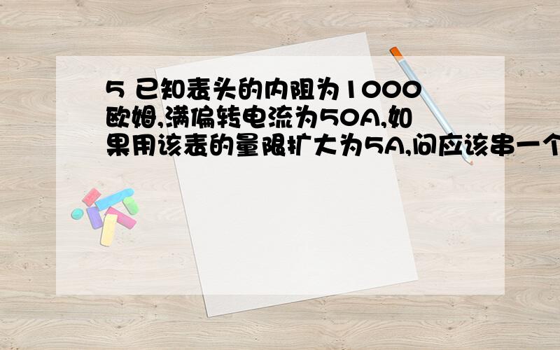 5 已知表头的内阻为1000欧姆,满偏转电流为50A,如果用该表的量限扩大为5A,问应该串一个多大的电阻?..这个问题好像有点问题,开始50A..后来要变成5A,估计是前面的打错了,应是50MA..好了谢谢了....