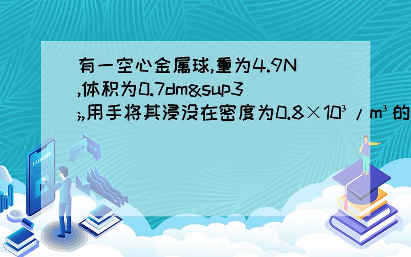 有一空心金属球,重为4.9N,体积为0.7dm³,用手将其浸没在密度为0.8×10³/m³的酒精中则球受到的浮力为多大,放手后,球最终将保持何种状态,受到的浮力为多大（g取10N/kg）