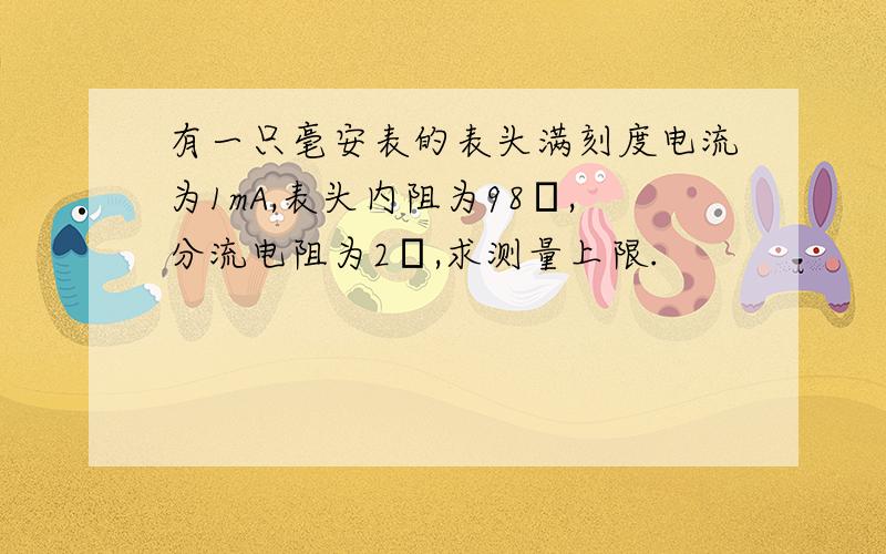 有一只毫安表的表头满刻度电流为1mA,表头内阻为98Ω,分流电阻为2Ω,求测量上限.