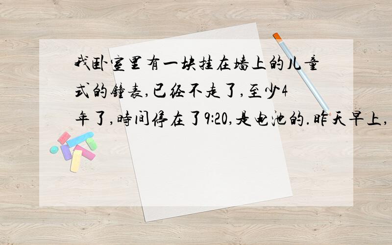 我卧室里有一块挂在墙上的儿童式的钟表,已经不走了,至少4年了,时间停在了9:20,是电池的.昨天早上,星期五,它竟然自己开始走了!我发现它开始走的时候,时间是9:35,因为秒针有声音,我听见了,