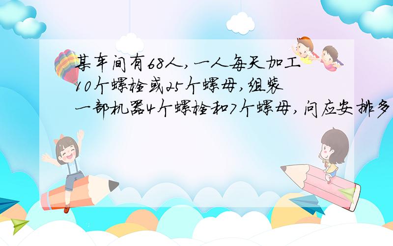 某车间有68人,一人每天加工10个螺栓或25个螺母,组装一部机器4个螺栓和7个螺母,问应安排多少人生产螺栓多少人生产螺母,才能竟可能多的组装成这种机器?