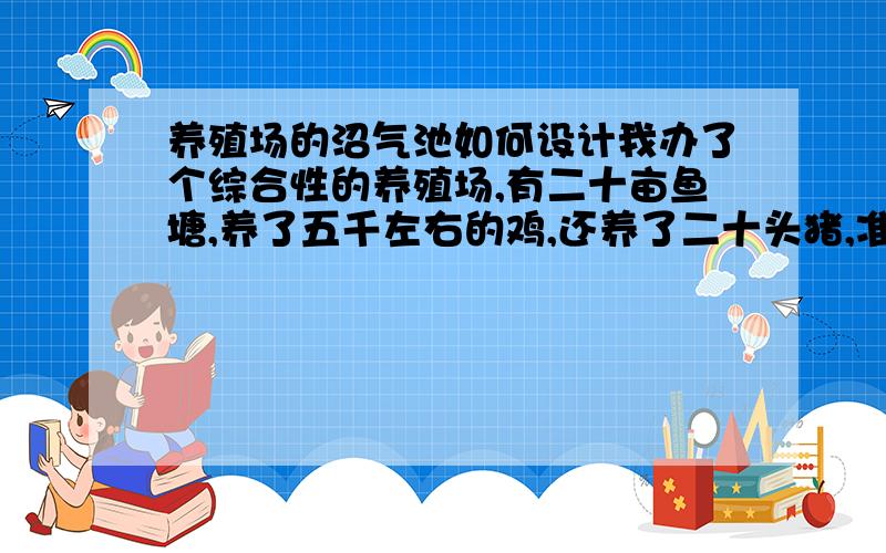 养殖场的沼气池如何设计我办了个综合性的养殖场,有二十亩鱼塘,养了五千左右的鸡,还养了二十头猪,准备增加一个能养三千蛋鸭棚在鱼塘水面,鸭粪直接排到水里喂鱼,本人打算建一个沼气池,