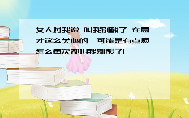 女人对我说 叫我别酸了 在意才这么关心的,可能是有点烦 怎么每次都叫我别酸了!