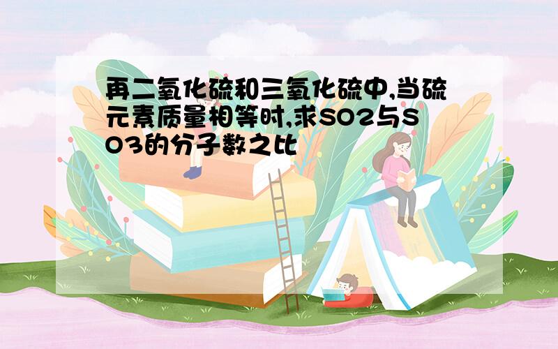 再二氧化硫和三氧化硫中,当硫元素质量相等时,求SO2与SO3的分子数之比