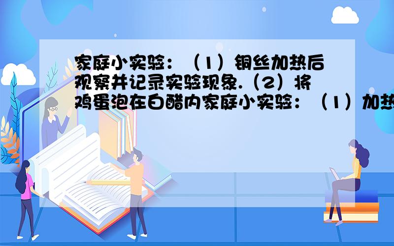 家庭小实验：（1）铜丝加热后观察并记录实验现象.（2）将鸡蛋泡在白醋内家庭小实验：（1）加热一根铜丝,观察并记录实验现象.（2）把鸡蛋放入一个装有白醋的玻璃杯里,观察并记录实验