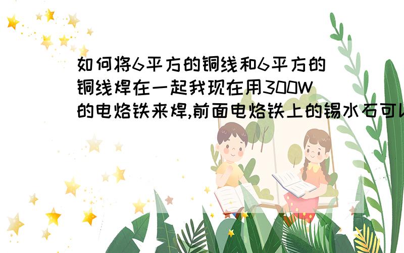 如何将6平方的铜线和6平方的铜线焊在一起我现在用300W的电烙铁来焊,前面电烙铁上的锡水石可以晃动的,可是一碰到铜线后马上就变硬了,手一碰锡就会掉 ,松香也涂了,就连焊锡膏也用过可是