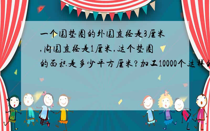 一个圆垫圈的外圆直径是3厘米,内圆直径是1厘米,这个垫圈的面积是多少平方厘米?加工10000个这样的垫圈最少需要垫圈材料多少平方米?答对给两分.