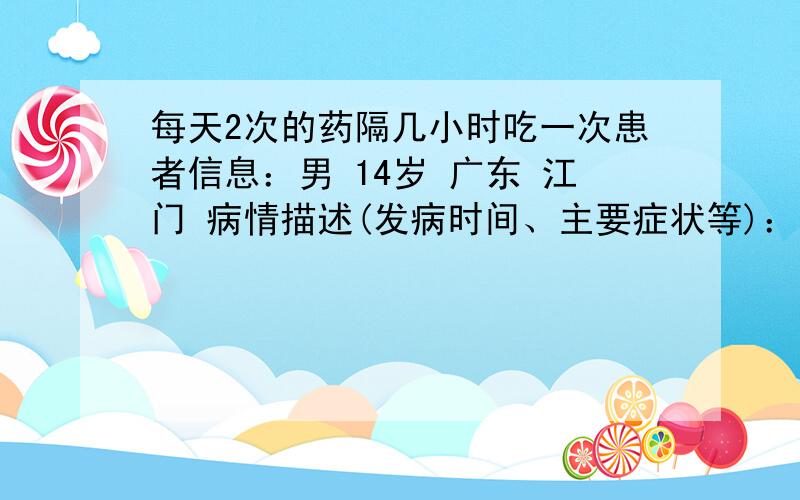 每天2次的药隔几小时吃一次患者信息：男 14岁 广东 江门 病情描述(发病时间、主要症状等)：干咳一星期想得到怎样的帮助：药曾经治疗情况及是否有过敏、遗传病史：无