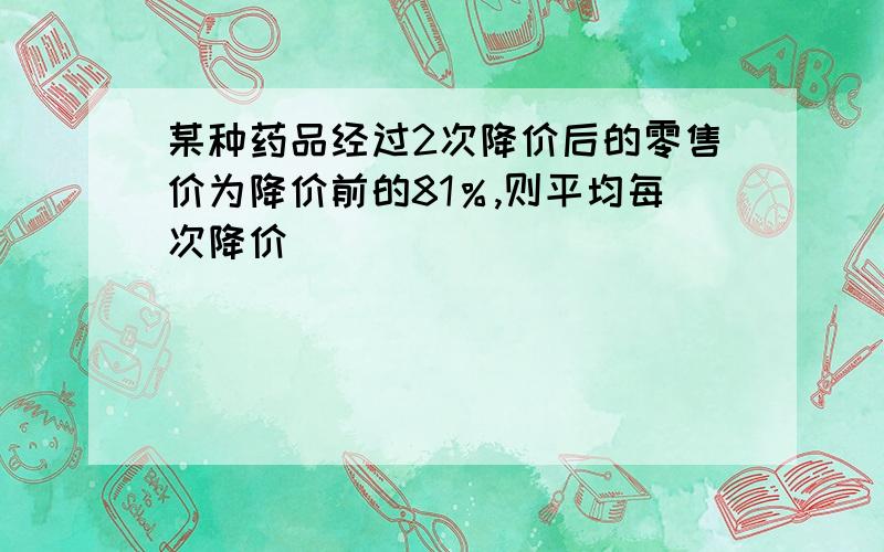 某种药品经过2次降价后的零售价为降价前的81％,则平均每次降价____