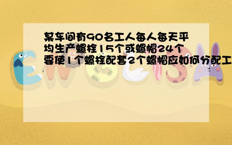 某车间有90名工人每人每天平均生产螺栓15个或螺帽24个要使1个螺栓配套2个螺帽应如何分配工人才能使螺栓和帽刚好配套设生产螺栓x人生产螺帽y人列方程组