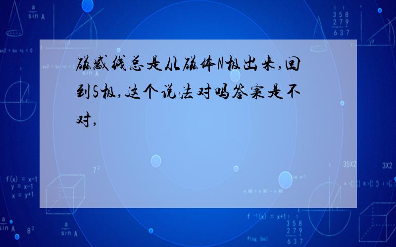 磁感线总是从磁体N极出来,回到S极,这个说法对吗答案是不对,