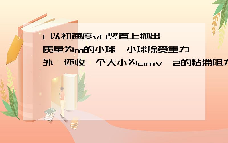 1 以初速度v0竖直上抛出一质量为m的小球,小球除受重力外,还收一个大小为amv^2的粘滞阻力（a为常数,v为小球运动的速度大小）.试计算小球回到出发点时的速度大小.2 飞机降落时的着地速度大