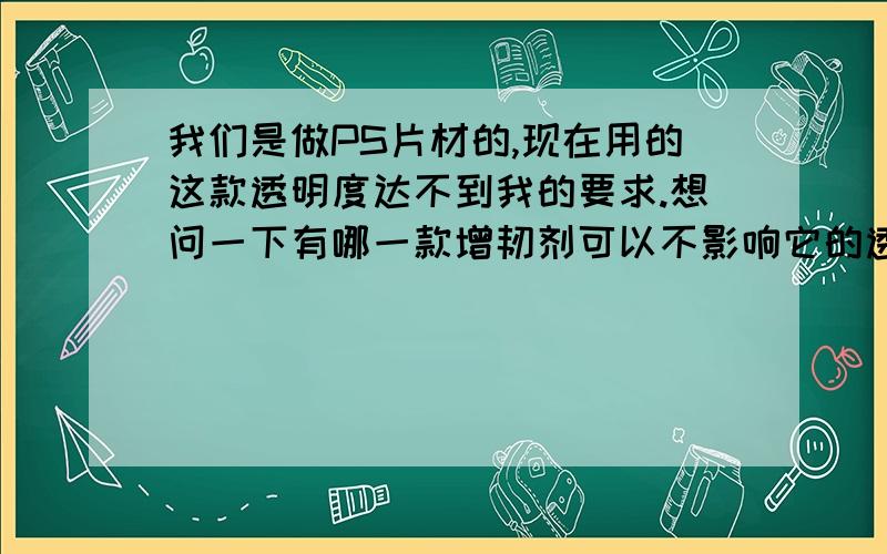 我们是做PS片材的,现在用的这款透明度达不到我的要求.想问一下有哪一款增韧剂可以不影响它的透明度.