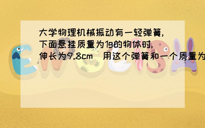 大学物理机械振动有一轻弹簧,下面悬挂质量为1g的物体时,伸长为9.8cm．用这个弹簧和一个质量为4g的小球构成弹簧振子,将小球由平衡位置向下拉开2cm后,给予向上的初速度10cm/s,求振动周期和