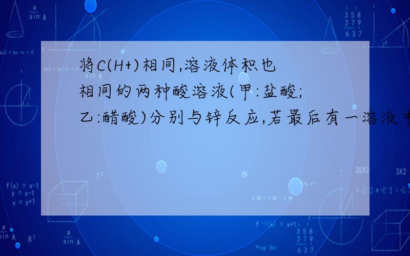 将C(H+)相同,溶液体积也相同的两种酸溶液(甲:盐酸;乙:醋酸)分别与锌反应,若最后有一溶液中有锌剩余,且放出的气体一样多,对此有如下判断正确的是(1)反应所需时间:乙 乙 (3)参加反应的锌的