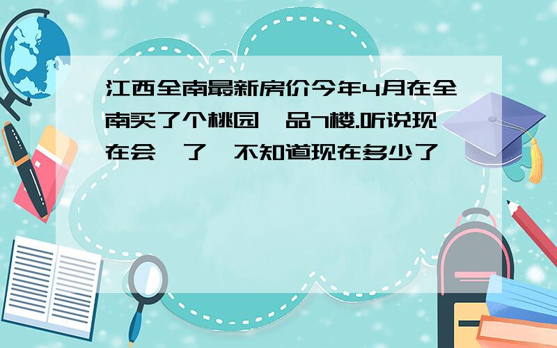 江西全南最新房价今年4月在全南买了个桃园一品7楼.听说现在会趺了,不知道现在多少了,