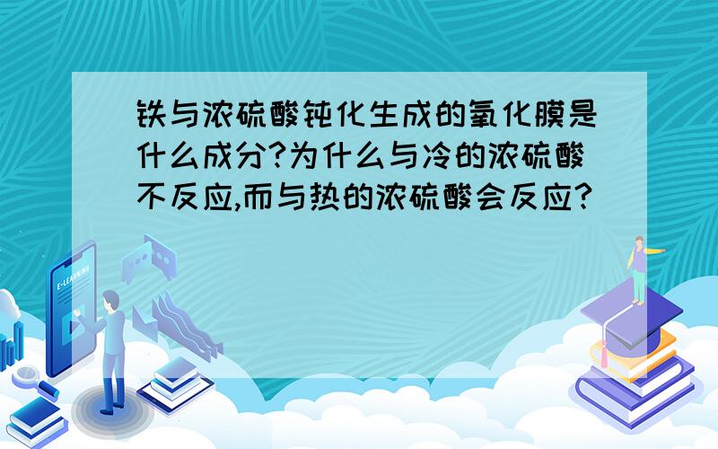 铁与浓硫酸钝化生成的氧化膜是什么成分?为什么与冷的浓硫酸不反应,而与热的浓硫酸会反应?