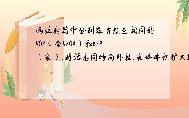 两注射器中分别装有颜色相同的NO2(含N2O4)和Br2(气),将活塞同时向外拉,气体体积扩大1倍,从垂直于活塞拉动的方向观察颜色,符合下列情况的是 A.Br2(g)颜色比NO2颜色深 B.NO2颜色比Br2(g)颜色深 C.两