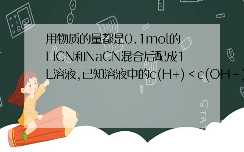 用物质的量都是0.1mol的HCN和NaCN混合后配成1L溶液,已知溶液中的c(H+)＜c(OH-),下列关系式正确的是( D )A.c(CN-)＞c(Na+) B.c(HCN)＜c(CN-) C.c(CN-)+ c(OH-)＝0.1mol•L-1 D.c(HCN)+ c(CN-)＝0.2mol•L-1