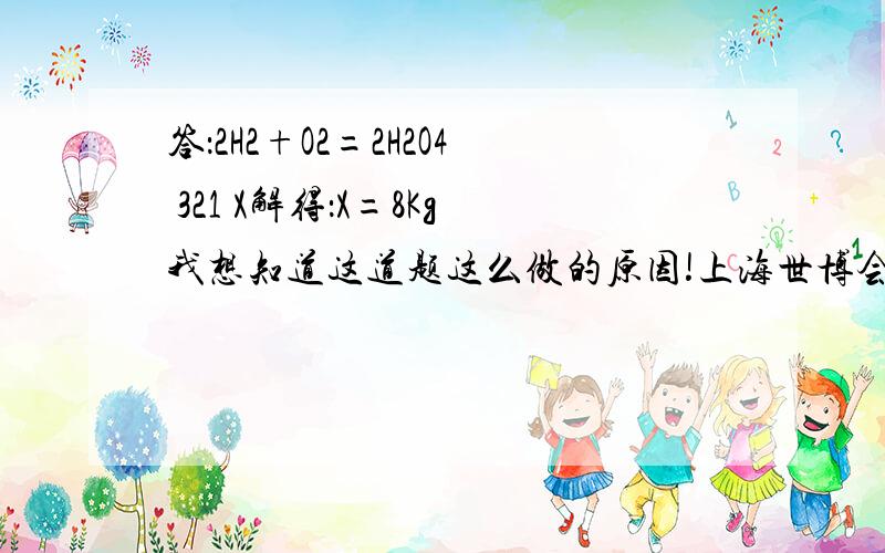 答：2H2+O2=2H2O4 321 X解得：X=8Kg我想知道这道题这么做的原因!上海世博会上,100辆燃料电池观光车活跃在世博园区,它们靠氢气和氧气反应提供能量.由于它们“喝”的是氢气,产生的是水,真正实