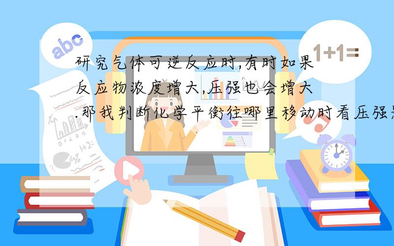 研究气体可逆反应时,有时如果反应物浓度增大,压强也会增大.那我判断化学平衡往哪里移动时看压强影响还是浓度?（因为有时候看浓度是正向,可是看压强的话就是逆向了,那这时候到底平衡