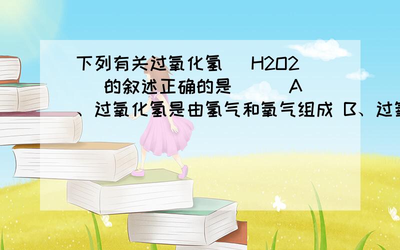 下列有关过氧化氢（ H2O2 ）的叙述正确的是（ ） A、过氧化氢是由氢气和氧气组成 B、过氧化氢是由一个水分下列有关过氧化氢（ H2O2 ）的叙述正确的是（ ）A、过氧化氢是由氢气和氧气组成