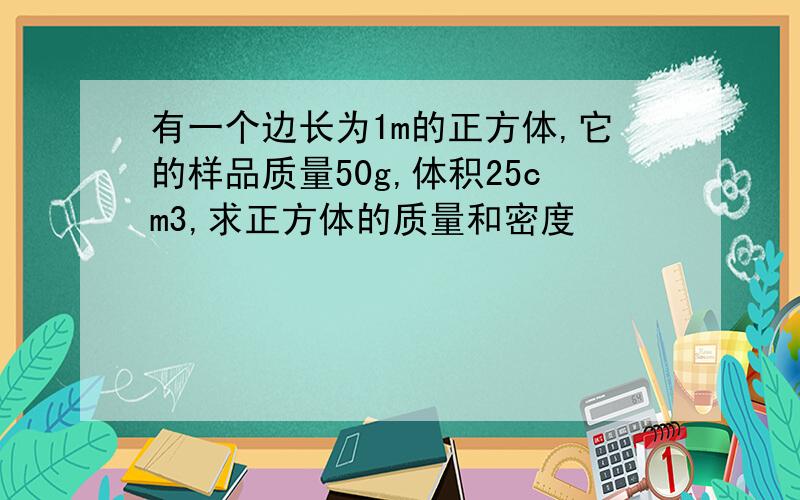 有一个边长为1m的正方体,它的样品质量50g,体积25cm3,求正方体的质量和密度