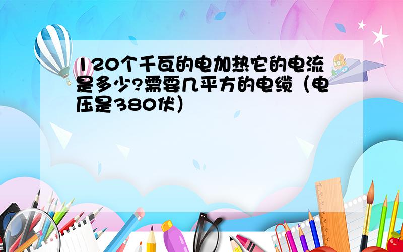 120个千瓦的电加热它的电流是多少?需要几平方的电缆（电压是380伏）